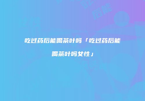 吃过药后能喝茶叶吗「吃过药后能喝茶叶吗女性」