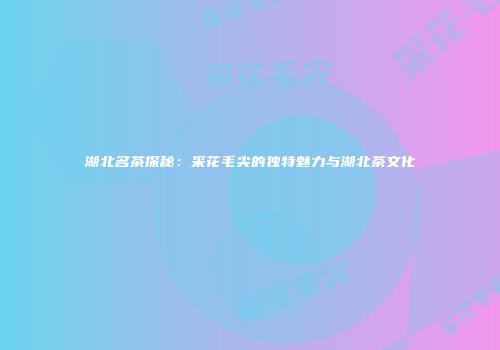 湖北名茶探秘：采花毛尖的独特魅力与湖北茶文化