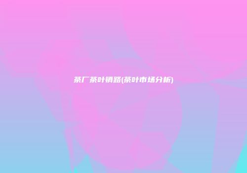 茶厂茶叶销路(茶叶市场分析)
