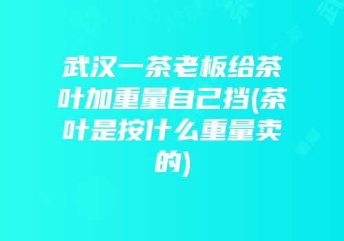 武汉一茶老板给茶叶加重量自己挡(茶叶是按什么重量卖的)