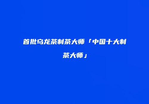 首批乌龙茶制茶大师「中国十大制茶大师」