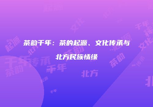 茶韵千年：茶的起源、文化传承与北方民族情缘
