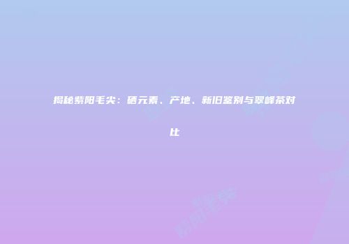 揭秘紫阳毛尖：硒元素、产地、新旧鉴别与翠峰茶对比
