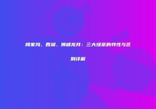 梅家坞、西湖、狮峰龙井：三大绿茶的特性与区别详解