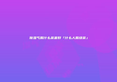 除湿气喝什么茶最好「什么人喝绿茶」