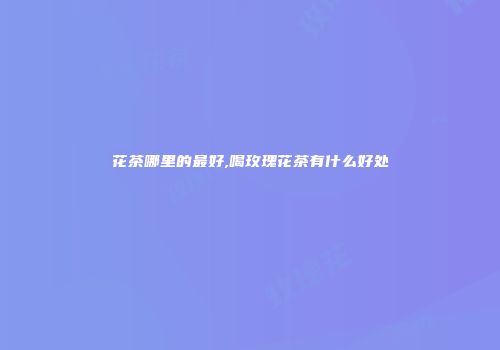花茶哪里的最好,喝玫瑰花茶有什么好处