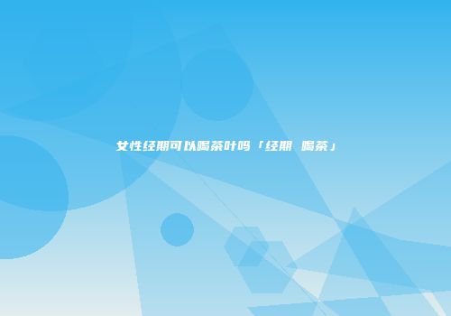 女性经期可以喝茶叶吗「经期 喝茶」
