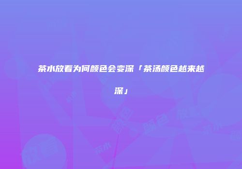 茶水放着为何颜色会变深「茶汤颜色越来越深」