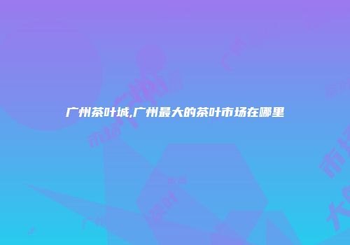 广州茶叶城,广州最大的茶叶市场在哪里