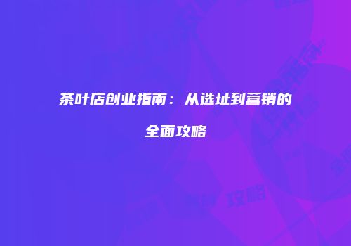 茶叶店创业指南：从选址到营销的全面攻略