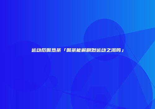 运动后喝热茶「喝茶能解剧烈运动之渴吗」