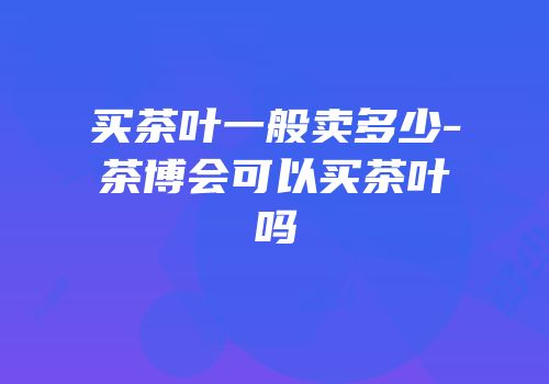 买茶叶一般卖多少-茶博会可以买茶叶吗