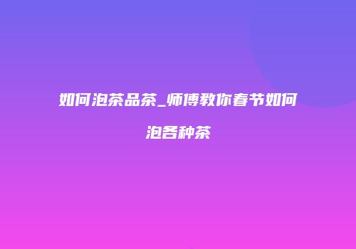 如何泡茶品茶_师傅教你春节如何泡各种茶