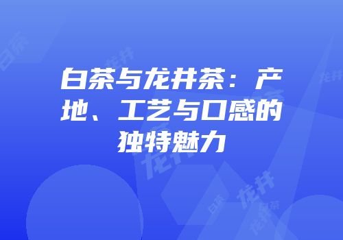 白茶与龙井茶：产地、工艺与口感的独特魅力