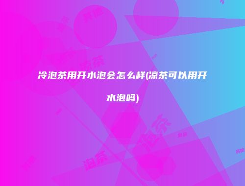 冷泡茶用开水泡会怎么样(凉茶可以用开水泡吗)