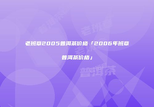 老班章2005普洱茶价格「2006年班章普洱茶价格」