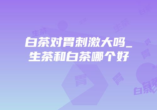 白茶对胃刺激大吗_生茶和白茶哪个好