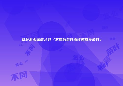 茶叶怎么储藏才好「不同的茶叶应该如何存放好」