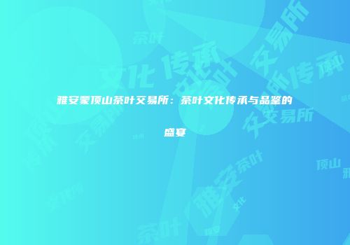 雅安蒙顶山茶叶交易所：茶叶文化传承与品鉴的盛宴