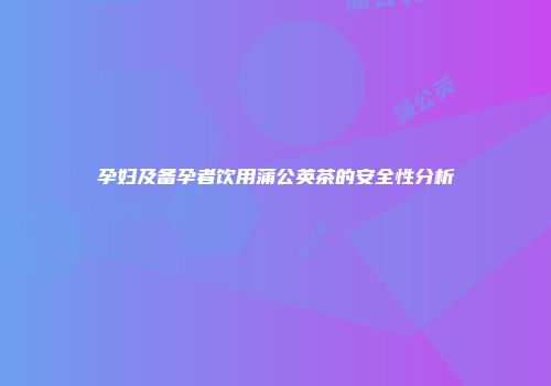 孕妇及备孕者饮用蒲公英茶的安全性分析