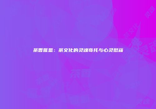 茶香氤氲：茶文化的灵魂寄托与心灵慰藉