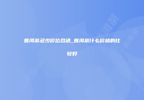 普洱茶多少价位合适_普洱茶什么价格的比较好