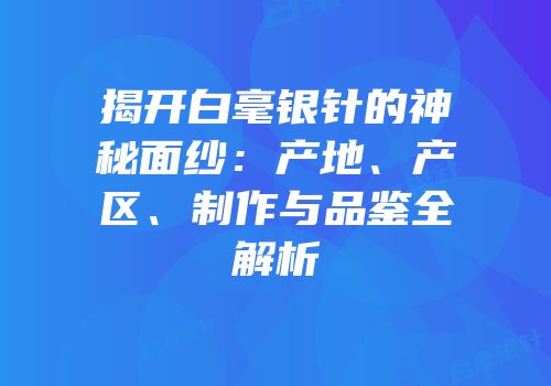 揭开白毫银针的神秘面纱：产地、产区、制作与品鉴全解析