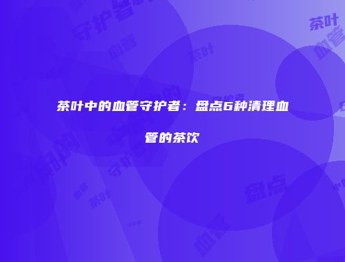 茶叶中的血管守护者：盘点6种清理血管的茶饮
