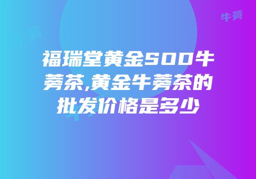 福瑞堂黄金SOD牛蒡茶,黄金牛蒡茶的批发价格是多少