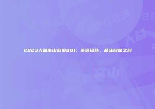 2023大益高山韵象801：茶道珍品，品味自然之韵