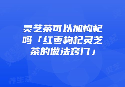 灵芝茶可以加枸杞吗「红枣枸杞灵芝茶的做法窍门」