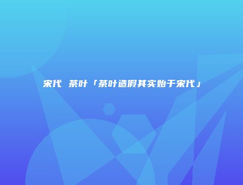 宋代 茶叶「茶叶造假其实始于宋代」