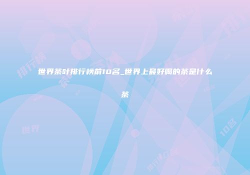 世界茶叶排行榜前10名_世界上最好喝的茶是什么茶