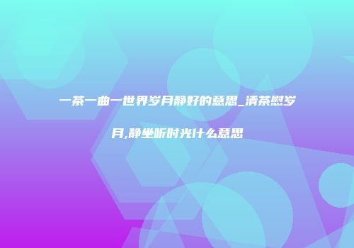 一茶一曲一世界岁月静好的意思_清茶慰岁月,静坐听时光什么意思