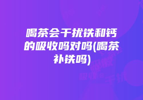 喝茶会干扰铁和钙的吸收吗对吗(喝茶补铁吗)