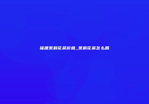 福建茉莉花茶价格_茉莉花茶怎么喝