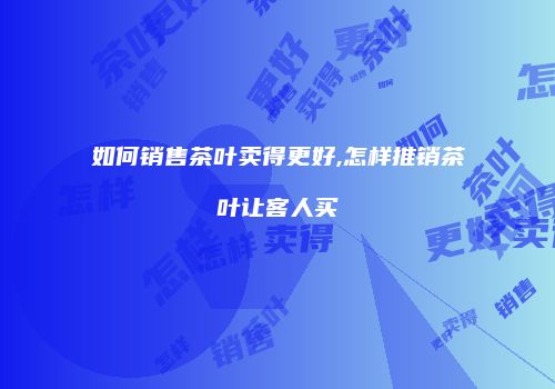 如何销售茶叶卖得更好,怎样推销茶叶让客人买