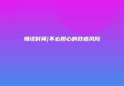 慢读时间|不必担心的致癌风险