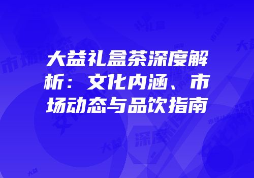 大益礼盒茶深度解析：文化内涵、市场动态与品饮指南