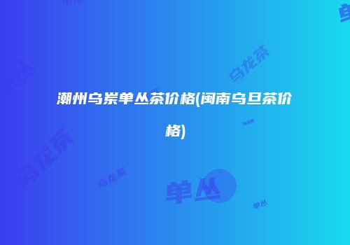 潮州乌岽单丛茶价格(闽南乌旦茶价格)