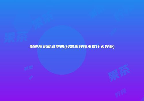 喝柠檬水能减肥吗(经常喝柠檬水有什么好处)