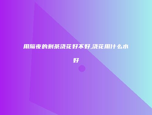 用隔夜的剩茶浇花好不好,浇花用什么水好