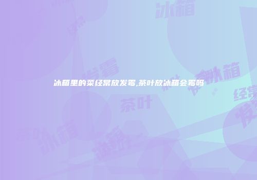 冰箱里的菜经常放发霉,茶叶放冰箱会霉吗