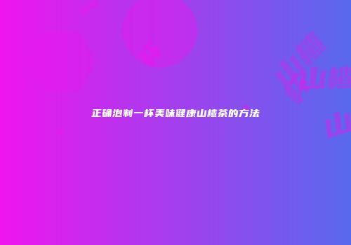正确泡制一杯美味健康山楂茶的方法