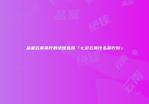品鉴云南茶叶的绝佳选择「七彩云南什么茶叶好」