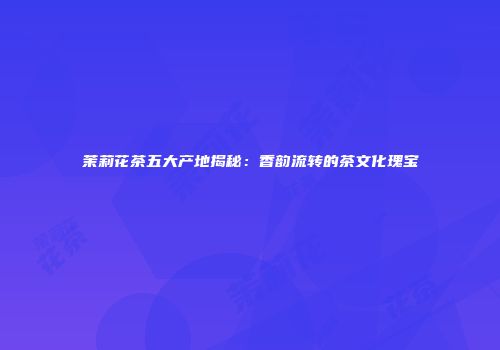 茉莉花茶五大产地揭秘：香韵流转的茶文化瑰宝