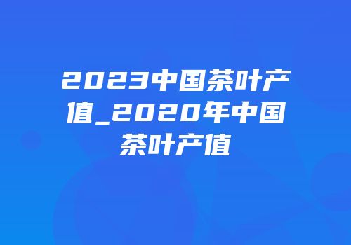 2023中国茶叶产值_2020年中国茶叶产值