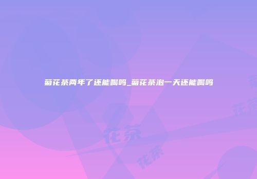 菊花茶两年了还能喝吗_菊花茶泡一天还能喝吗