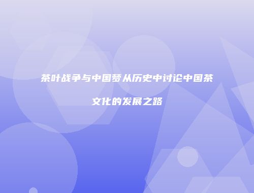 茶叶战争与中国梦从历史中讨论中国茶文化的发展之路