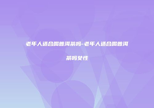 老年人适合喝普洱茶吗-老年人适合喝普洱茶吗女性